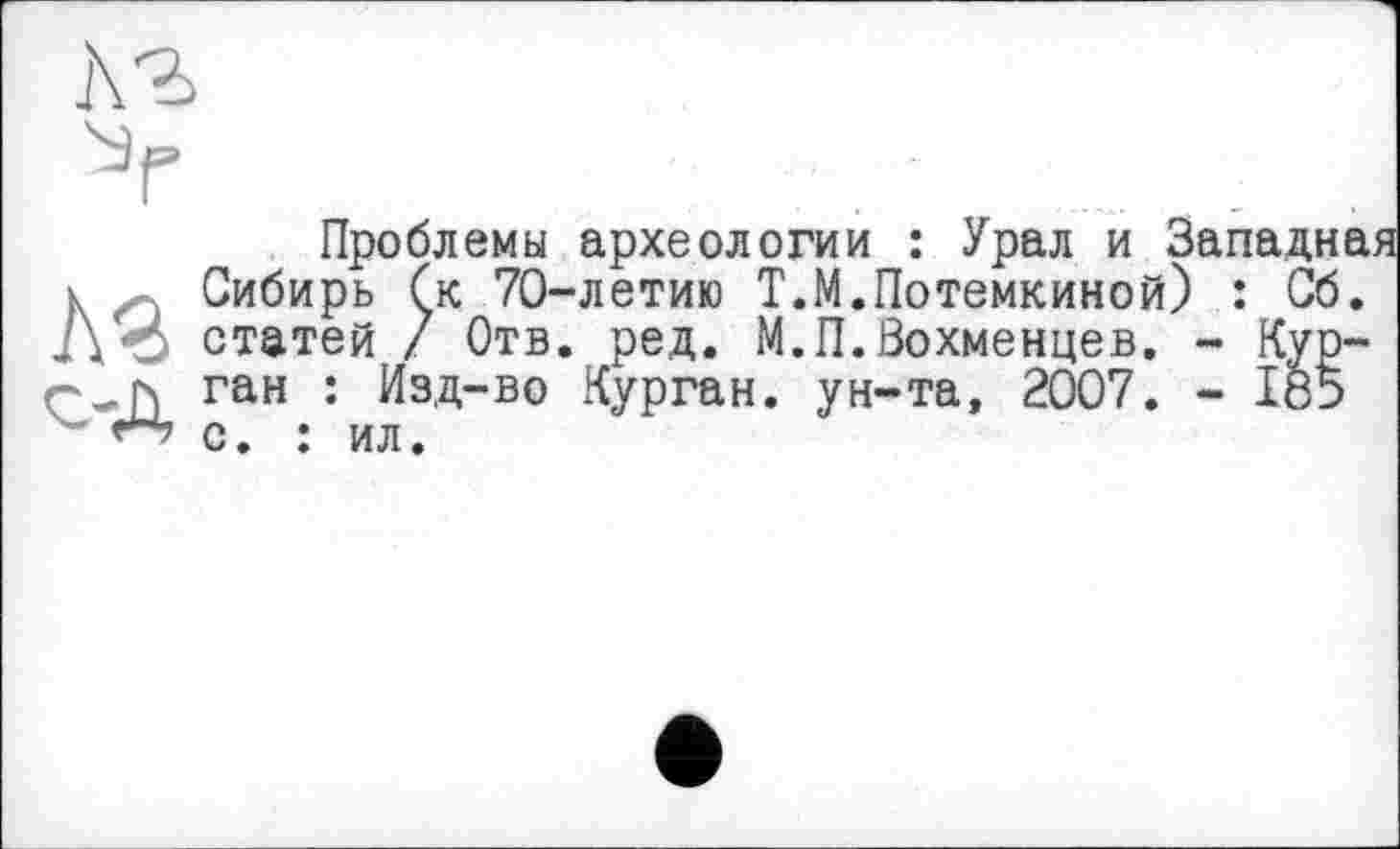 ﻿te с-Д
Проблемы археологии : Урал и Западная Сибирь (к 70-летию Т.М.Потемкиной) : Сб. статей / Отв. ред. М.П.Вохменцев. - Курган : Изд-во Курган, ун-та, 2007. - 185